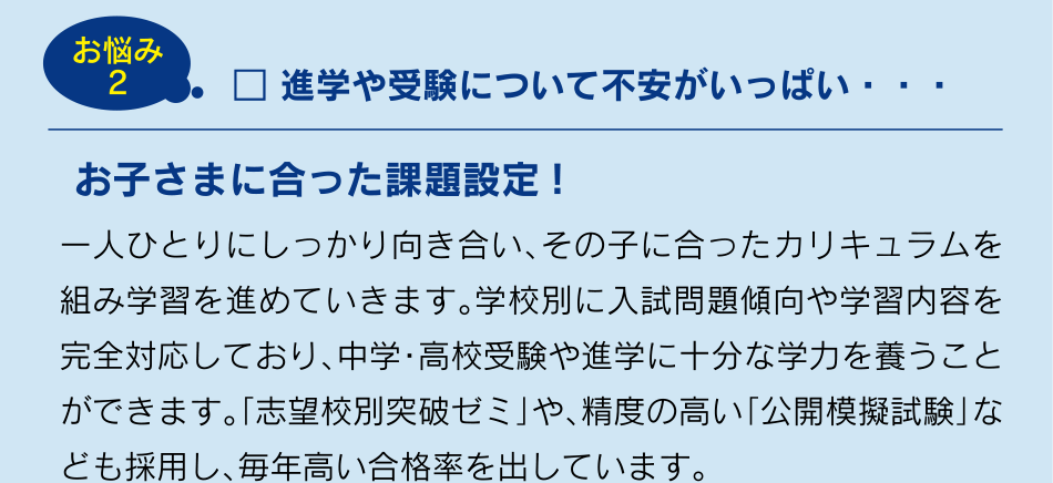 お悩み2 進学や受験について不安がいっぱい・・・ お子さまに合った課題設定!